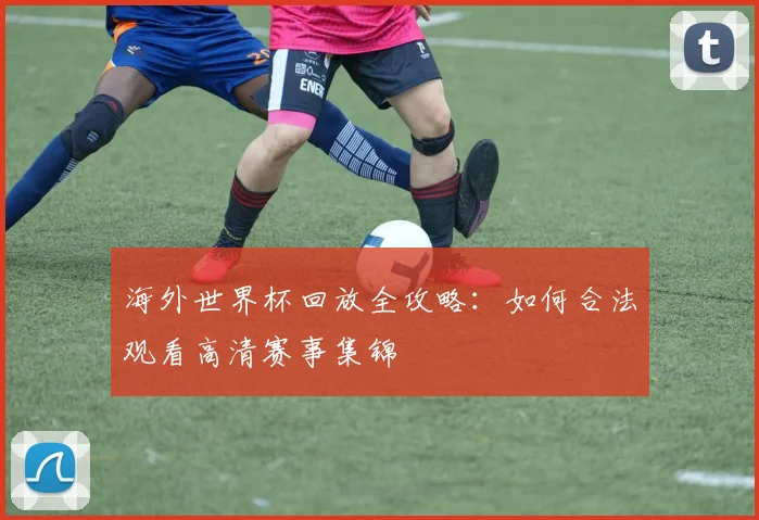 海外世界杯回放全攻略:如何合法观看高清赛事集锦