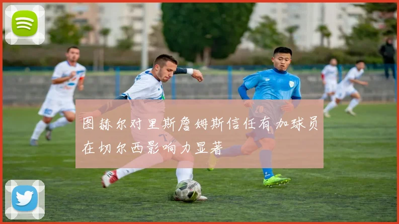 图赫尔对里斯詹姆斯信任有加球员在切尔西影响力显著
