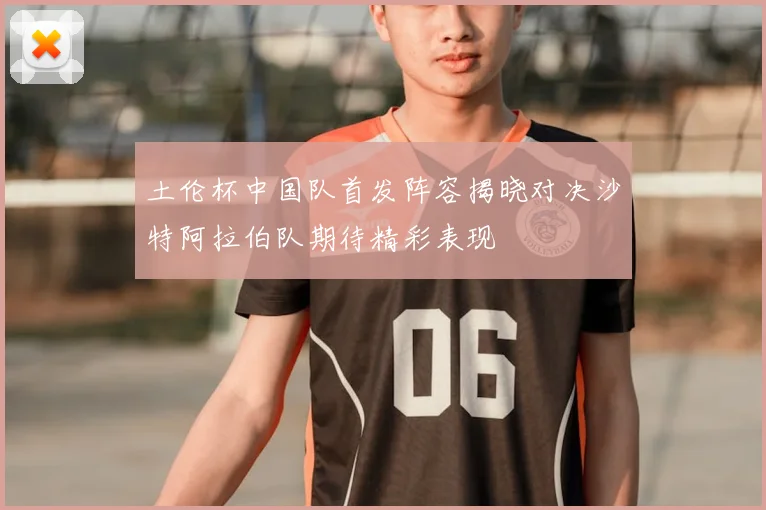 土伦杯中国队首发阵容揭晓对决沙特阿拉伯队期待精彩表现