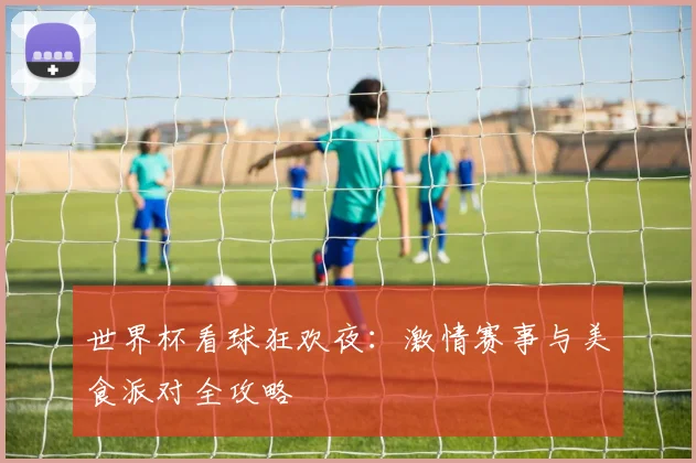 世界杯看球狂欢夜:激情赛事与美食派对全攻略