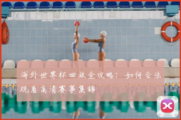 海外世界杯回放全攻略:如何合法观看高清赛事集锦