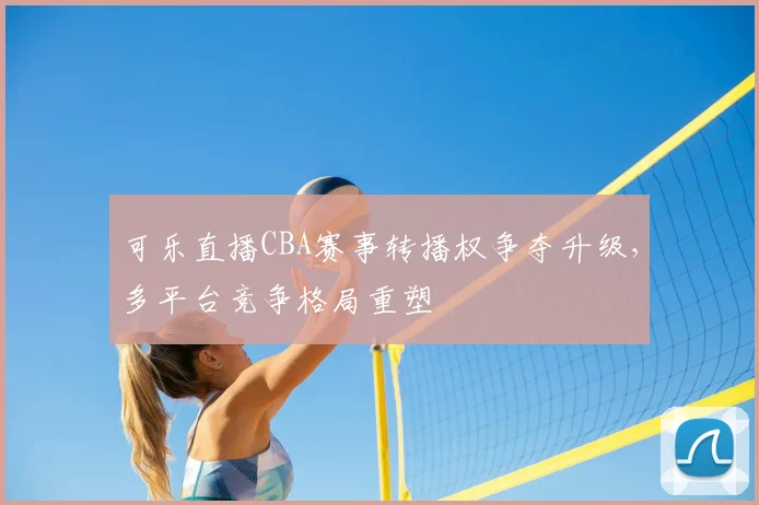 可乐直播CBA赛事转播权争夺升级，多平台竞争格局重塑