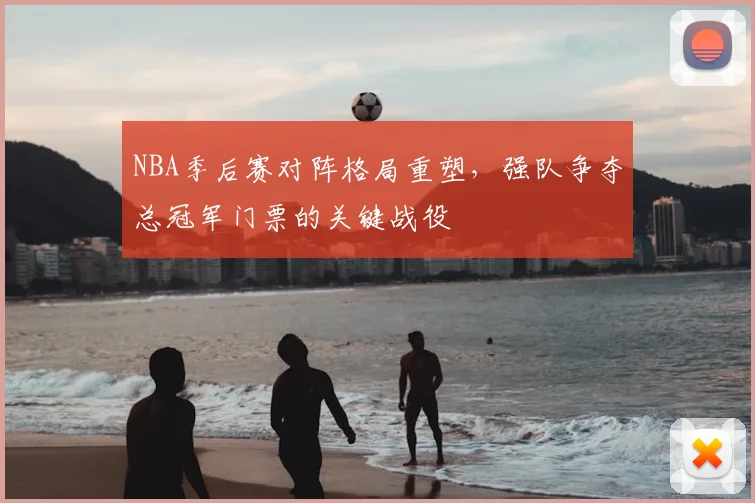 NBA季后赛对阵格局重塑,强队争夺总冠军门票的关键战役