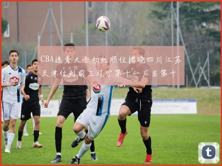 CBA选秀大会初始顺位揭晓四川江苏天津位列前三辽宁第十一广东第十六