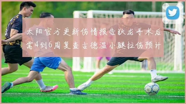 太阳官方更新伤情报告狄龙手术后需4到6周复查古德温小腿拉伤预计1到2周恢复