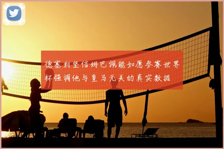 德塞利坚信姆巴佩能如愿参赛世界杯强调他与皇马无关的真实数据