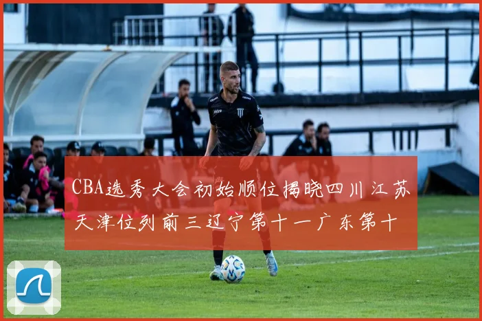 CBA选秀大会初始顺位揭晓四川江苏天津位列前三辽宁第十一广东第十六