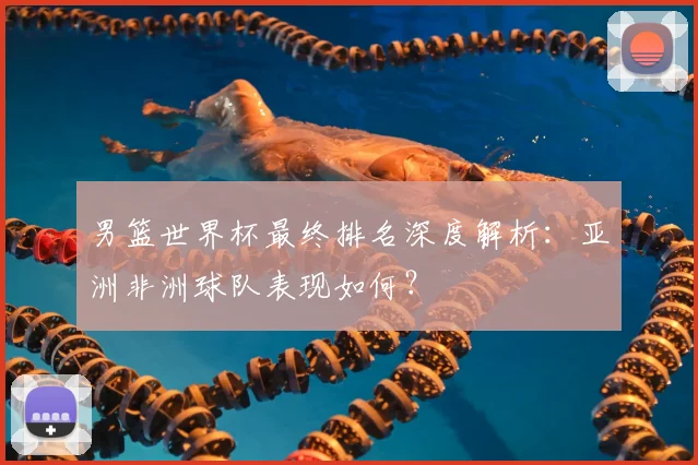 男篮世界杯最终排名深度解析:亚洲非洲球队表现如何?