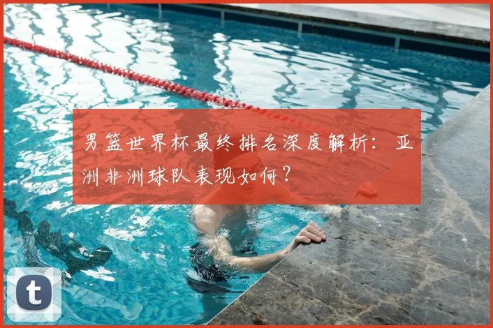 男篮世界杯最终排名深度解析：亚洲非洲球队表现如何？