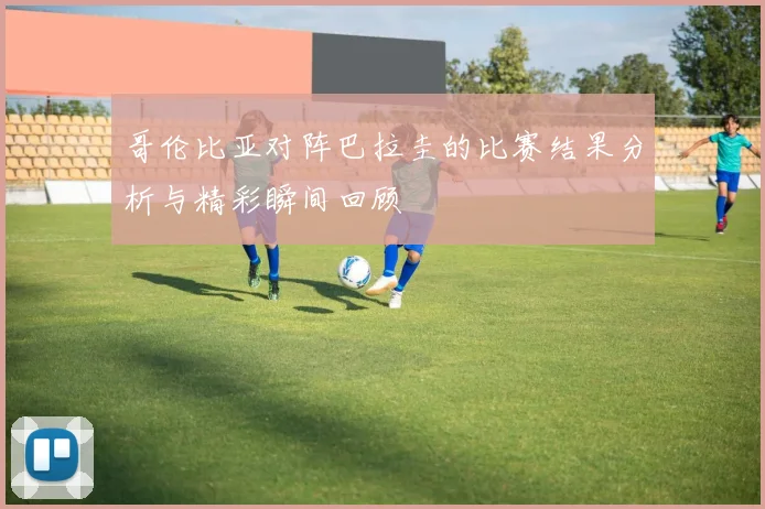 哥伦比亚对阵巴拉圭的比赛结果分析与精彩瞬间回顾