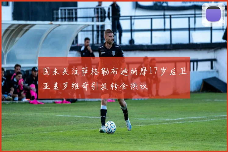 国米关注萨格勒布迪纳摩17岁后卫亚基罗维奇引发转会热议