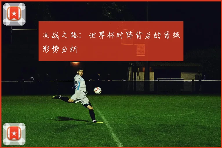 决战之路:世界杯对阵背后的晋级形势分析