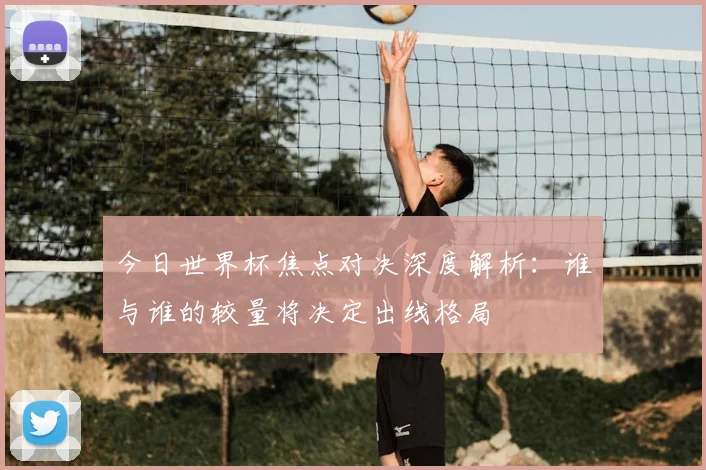 今日世界杯焦点对决深度解析:谁与谁的较量将决定出线格局