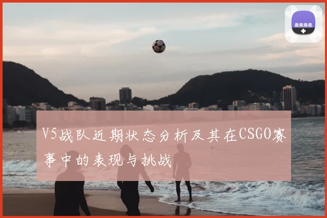 V5战队近期状态分析及其在CSGO赛事中的表现与挑战