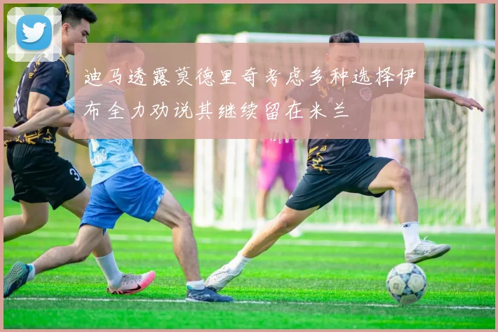 迪马透露莫德里奇考虑多种选择伊布全力劝说其继续留在米兰