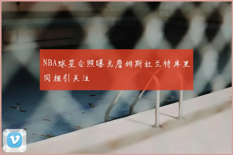 NBA球星合照曝光詹姆斯杜兰特库里同框引关注