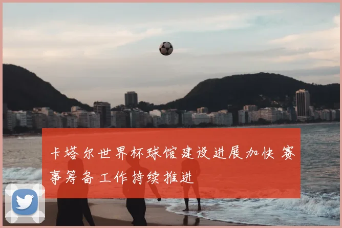 卡塔尔世界杯球馆建设进展加快 赛事筹备工作持续推进