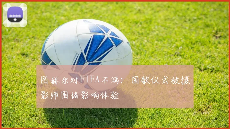 图赫尔对FIFA不满：国歌仪式被摄影师围堵影响体验