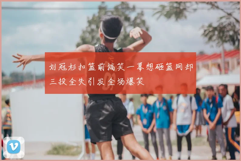 刘冠杉扣篮前搞笑一幕想砸篮网却三投全失引发全场爆笑