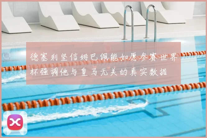 德塞利坚信姆巴佩能如愿参赛世界杯强调他与皇马无关的真实数据