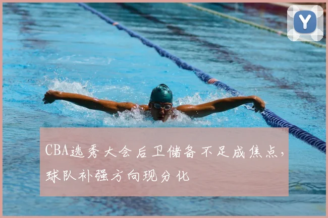 CBA选秀大会后卫储备不足成焦点,球队补强方向现分化