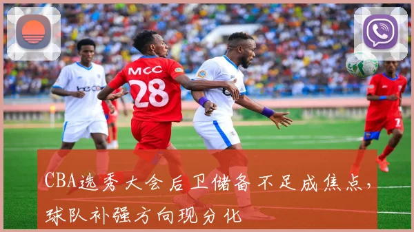 CBA选秀大会后卫储备不足成焦点，球队补强方向现分化
