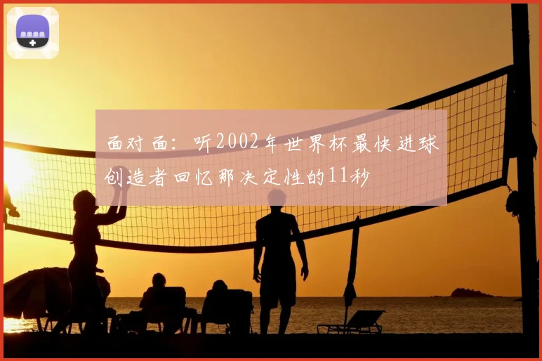 面对面:听2002年世界杯最快进球创造者回忆那决定性的11秒