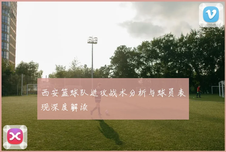 西安篮球队进攻战术分析与球员表现深度解读