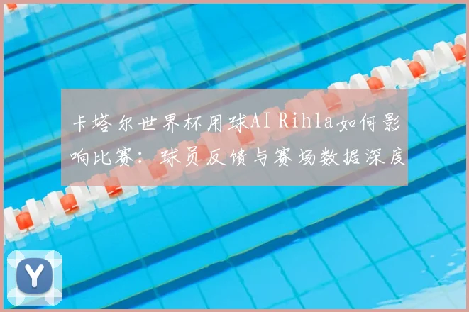 卡塔尔世界杯用球AI Rihla如何影响比赛:球员反馈与赛场数据深度分析