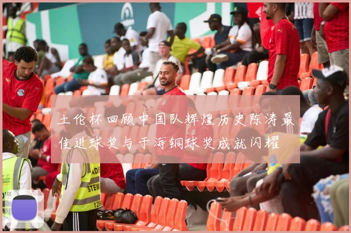 土伦杯回顾中国队辉煌历史陈涛最佳进球奖与于海铜球奖成就闪耀
