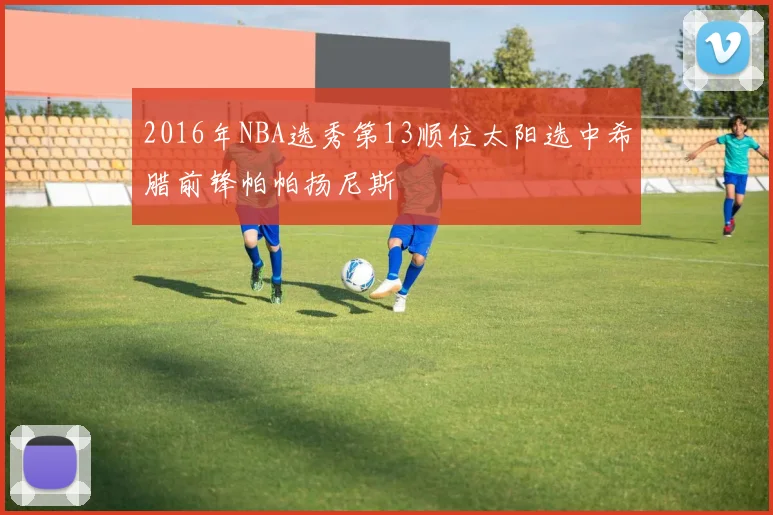 2016年NBA选秀第13顺位太阳选中希腊前锋帕帕扬尼斯
