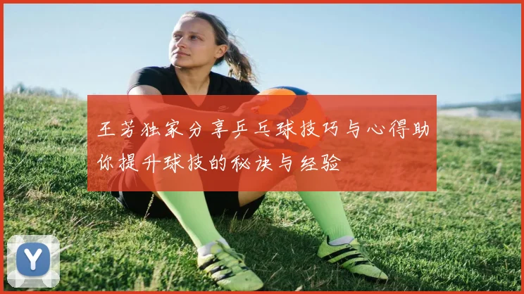 王芳独家分享乒乓球技巧与心得助你提升球技的秘诀与经验