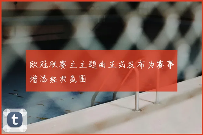 欧冠联赛主主题曲正式发布为赛事增添经典氛围