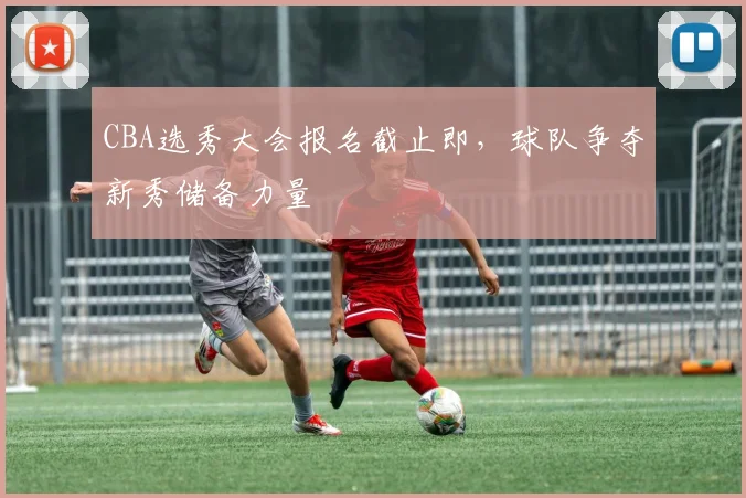 CBA选秀大会报名截止即,球队争夺新秀储备力量