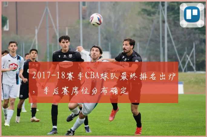 2017-18赛季CBA球队最终排名出炉,季后赛席位分布确定