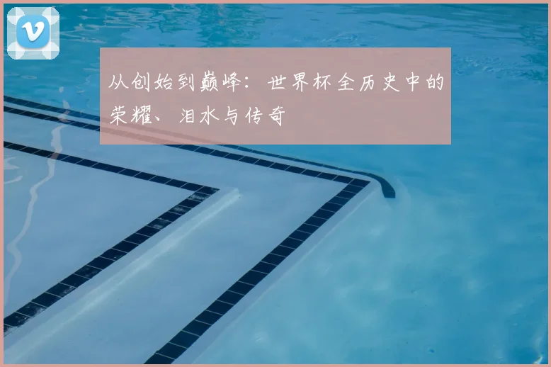 从创始到巅峰：世界杯全历史中的荣耀、泪水与传奇
