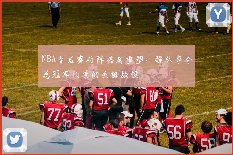 NBA季后赛对阵格局重塑，强队争夺总冠军门票的关键战役