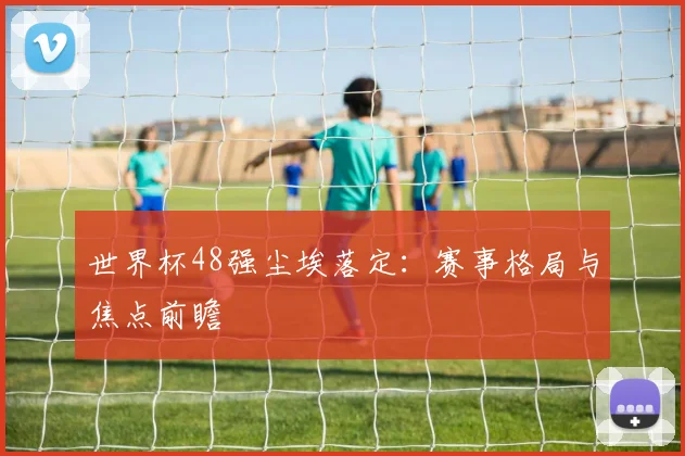 世界杯48强尘埃落定:赛事格局与焦点前瞻