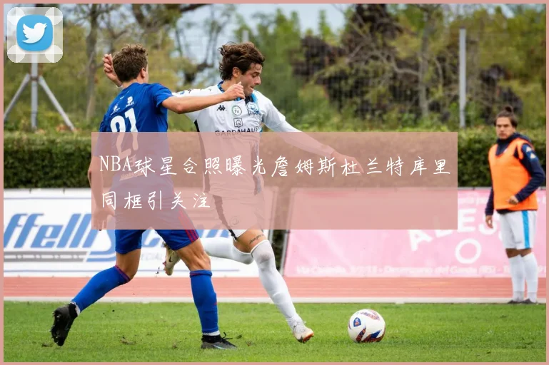 NBA球星合照曝光詹姆斯杜兰特库里同框引关注