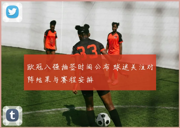 欧冠八强抽签时间公布 球迷关注对阵结果与赛程安排