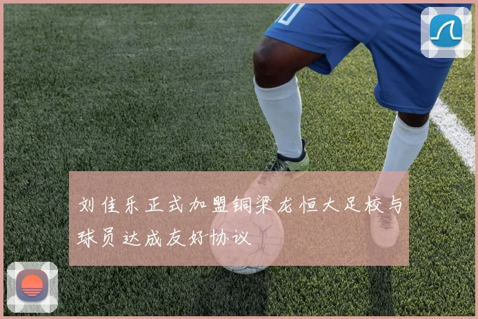 刘佳乐正式加盟铜梁龙恒大足校与球员达成友好协议