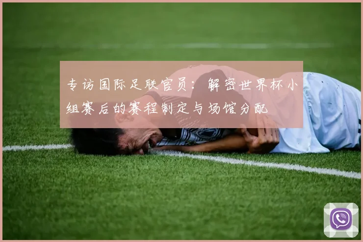 专访国际足联官员:解密世界杯小组赛后的赛程制定与场馆分配