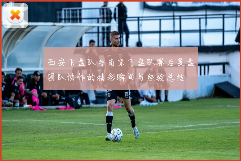 西安飞盘队与南京飞盘队赛后复盘团队协作的精彩瞬间与经验总结