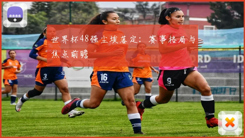 世界杯48强尘埃落定:赛事格局与焦点前瞻