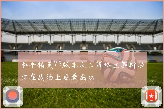 和平精英V5版本反击策略全解析助你在战场上逆袭成功