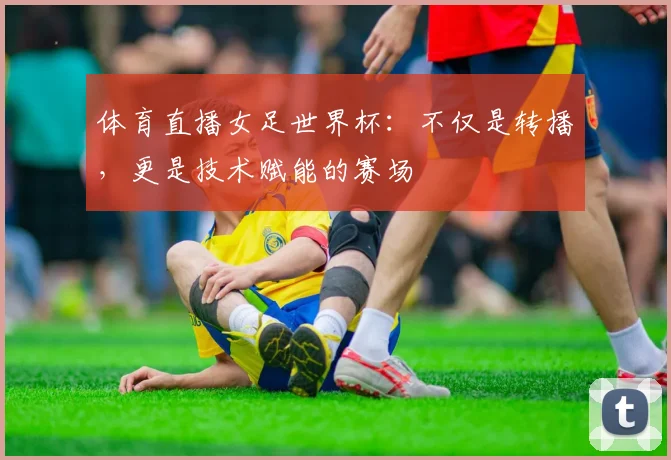体育直播女足世界杯：不仅是转播，更是技术赋能的赛场