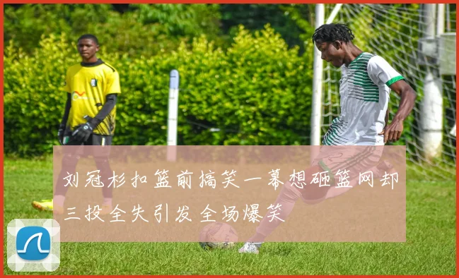 刘冠杉扣篮前搞笑一幕想砸篮网却三投全失引发全场爆笑