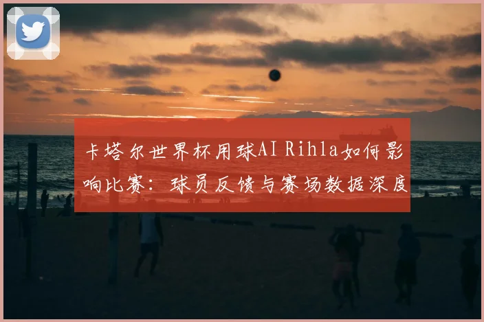 卡塔尔世界杯用球AI Rihla如何影响比赛:球员反馈与赛场数据深度分析