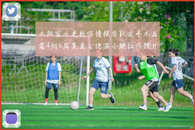 太阳官方更新伤情报告狄龙手术后需4到6周复查古德温小腿拉伤预计1到2周恢复