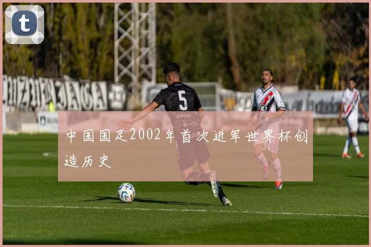 中国国足2002年首次进军世界杯创造历史